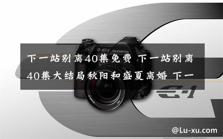 下一站別離40集免費(fèi) 下一站別離40集大結(jié)局秋陽(yáng)和盛夏離婚 下一站別離第1~40集全集劇情