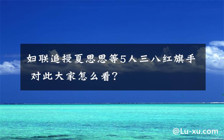 婦聯(lián)追授夏思思等5人三八紅旗手 對此大家怎么看？