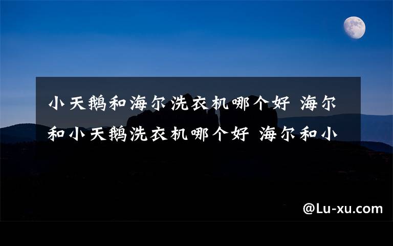 小天鵝和海爾洗衣機哪個好 海爾和小天鵝洗衣機哪個好 海爾和小天鵝洗衣機特點分析【詳解】