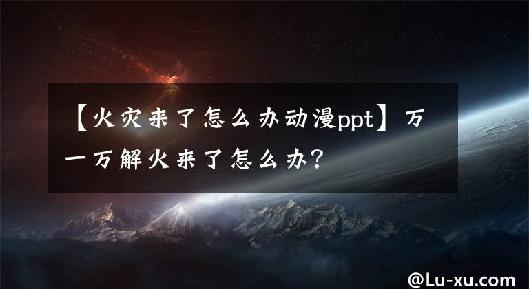 【火災(zāi)來了怎么辦動(dòng)漫ppt】萬一萬解火來了怎么辦？