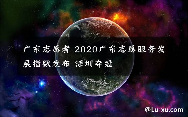 廣東志愿者 2020廣東志愿服務(wù)發(fā)展指數(shù)發(fā)布 深圳奪冠