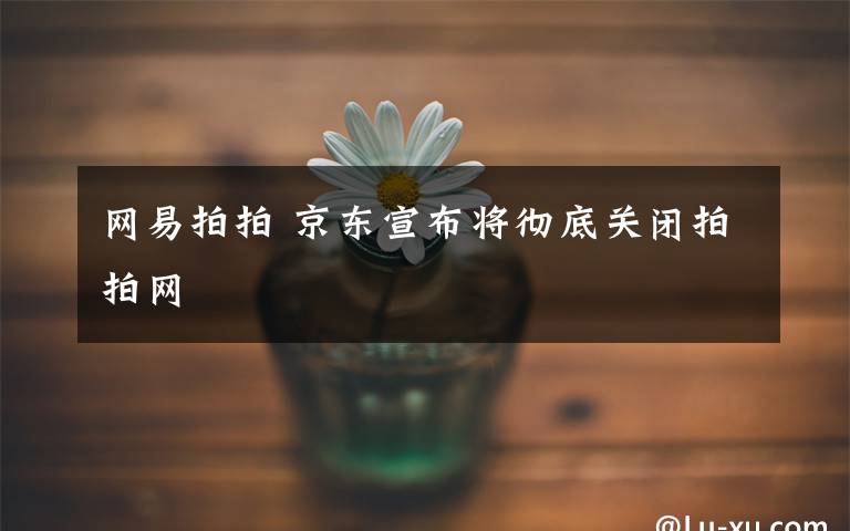 網(wǎng)易拍拍 京東宣布將徹底關(guān)閉拍拍網(wǎng)