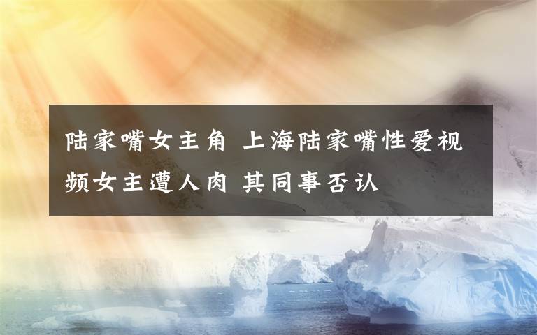 陸家嘴女主角 上海陸家嘴性愛視頻女主遭人肉 其同事否認(rèn)