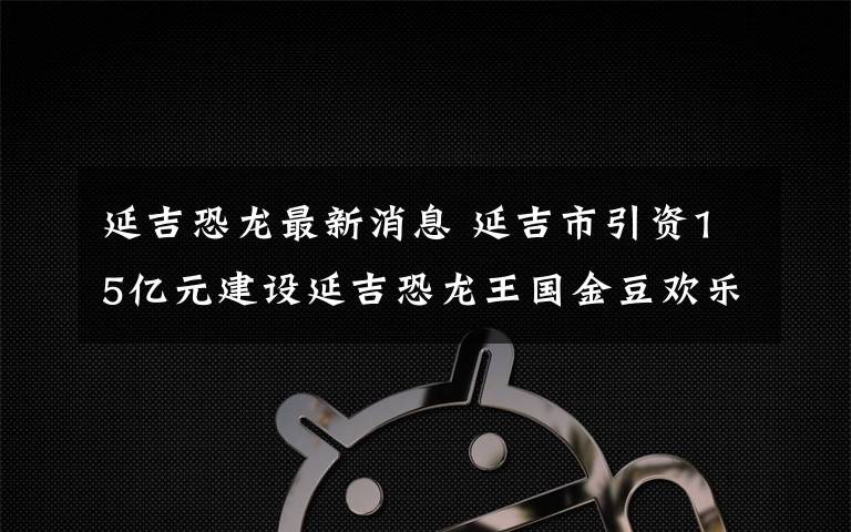 延吉恐龍最新消息 延吉市引資15億元建設延吉恐龍王國金豆歡樂園