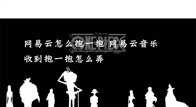 網(wǎng)易云怎么抱一抱 網(wǎng)易云音樂(lè)收到抱一抱怎么弄