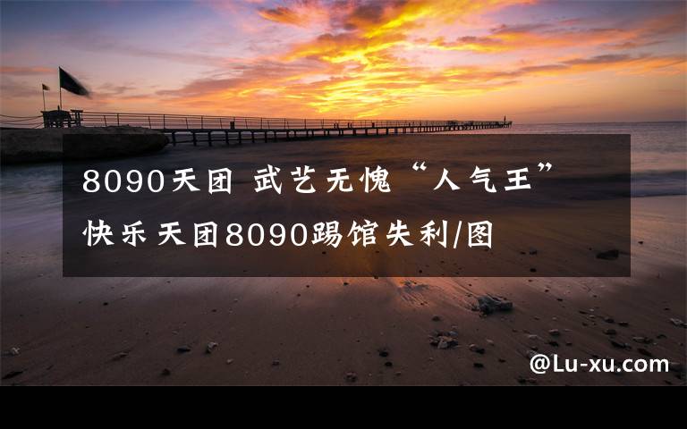 8090天團(tuán) 武藝無愧“人氣王” 快樂天團(tuán)8090踢館失利/圖