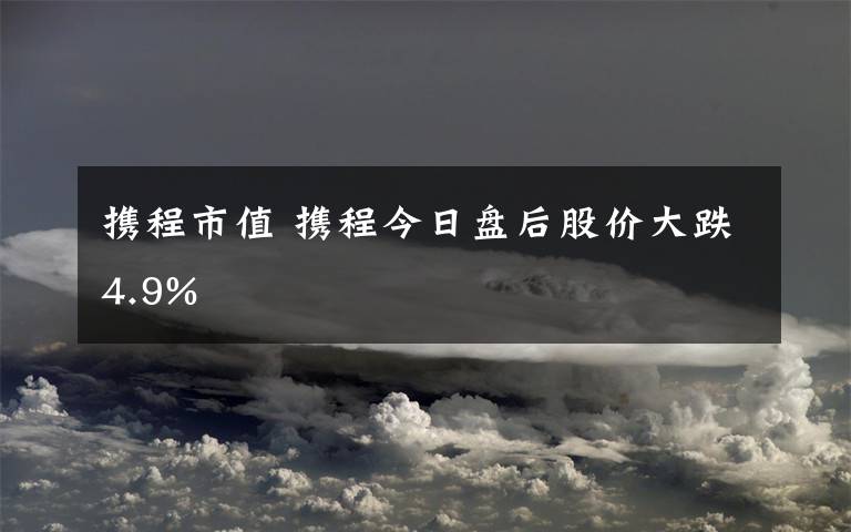 攜程市值 攜程今日盤后股價大跌4.9%