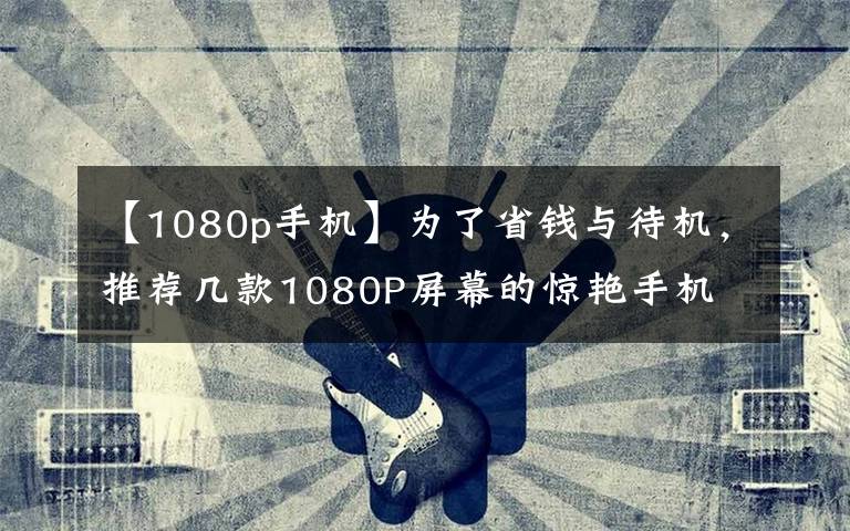 【1080p手機】為了省錢與待機，推薦幾款1080P屏幕的驚艷手機