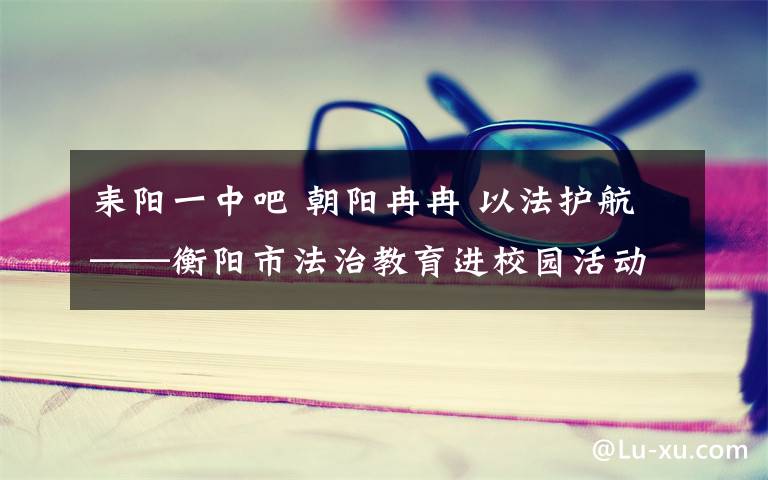 耒陽一中吧 朝陽冉冉 以法護(hù)航——衡陽市法治教育進(jìn)校園活動紀(jì)實