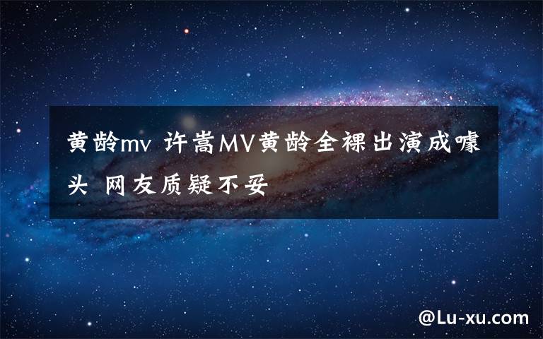 黃齡mv 許嵩MV黃齡全裸出演成噱頭 網(wǎng)友質(zhì)疑不妥