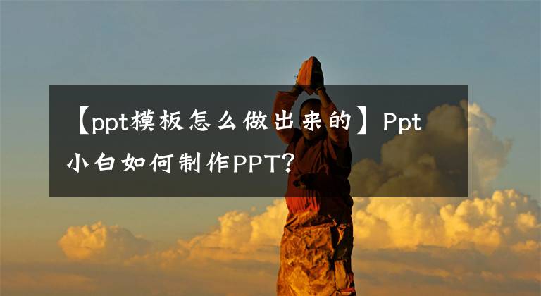 【ppt模板怎么做出來的】Ppt小白如何制作PPT？