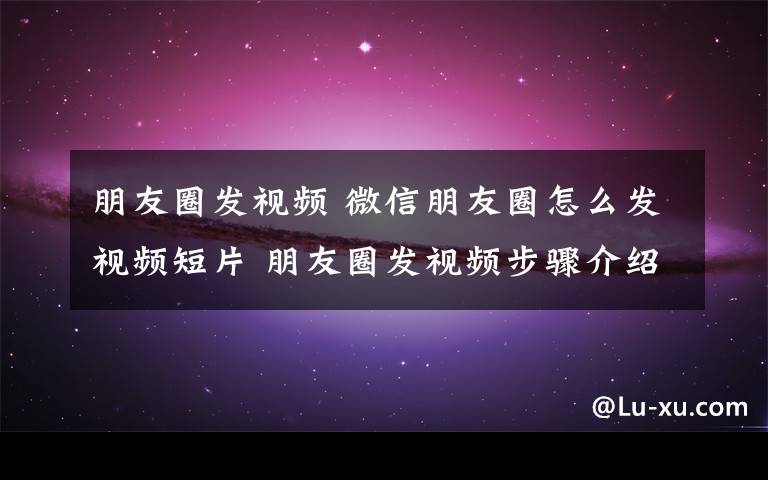 朋友圈發(fā)視頻 微信朋友圈怎么發(fā)視頻短片 朋友圈發(fā)視頻步驟介紹