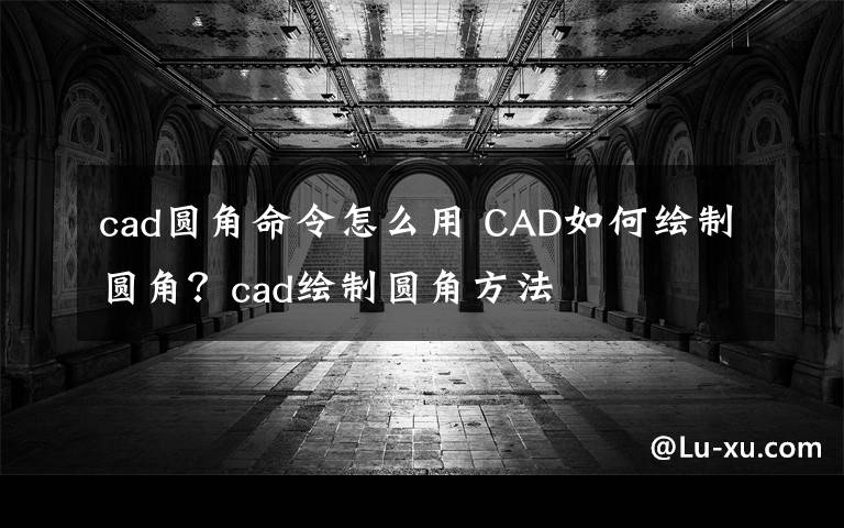 cad圓角命令怎么用 CAD如何繪制圓角？cad繪制圓角方法