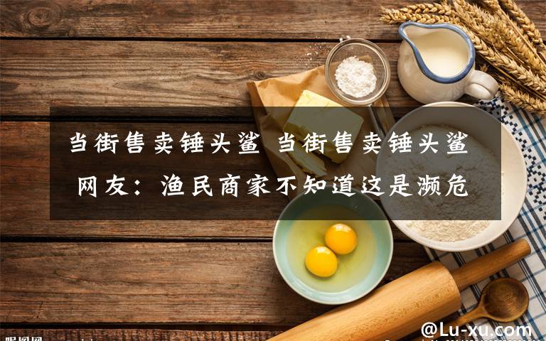 當(dāng)街售賣錘頭鯊 當(dāng)街售賣錘頭鯊 網(wǎng)友：漁民商家不知道這是瀕危保護(hù)動物嗎？