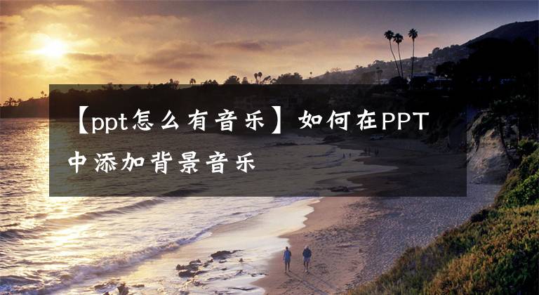 【ppt怎么有音樂】如何在PPT中添加背景音樂