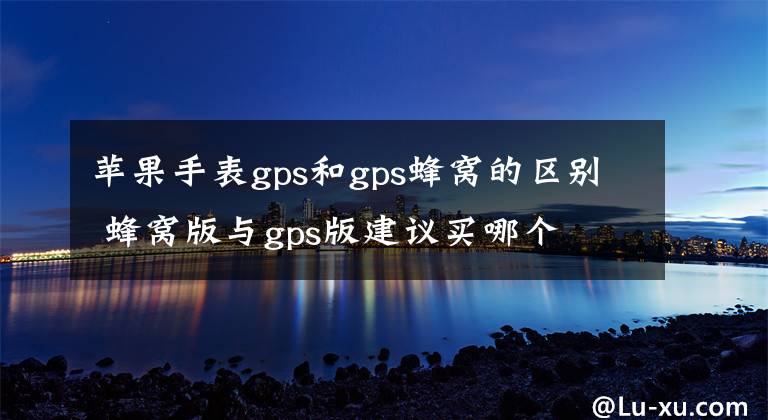 蘋果手表gps和gps蜂窩的區(qū)別 蜂窩版與gps版建議買哪個