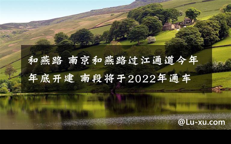 和燕路 南京和燕路過江通道今年年底開建 南段將于2022年通車