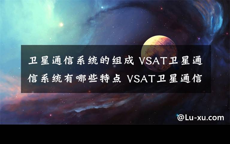 衛(wèi)星通信系統(tǒng)的組成 VSAT衛(wèi)星通信系統(tǒng)有哪些特點 VSAT衛(wèi)星通信系統(tǒng)網絡結構【圖文】