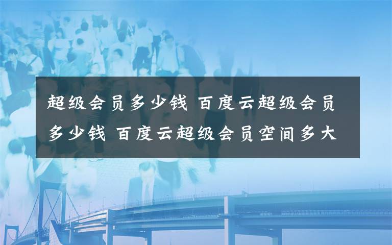 超級(jí)會(huì)員多少錢 百度云超級(jí)會(huì)員多少錢 百度云超級(jí)會(huì)員空間多大【詳解】