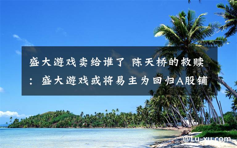 盛大游戲賣給誰了 陳天橋的救贖：盛大游戲或?qū)⒁字鳛榛貧wA股鋪路