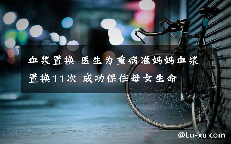 血漿置換 醫(yī)生為重病準(zhǔn)媽媽血漿置換11次 成功保住母女生命