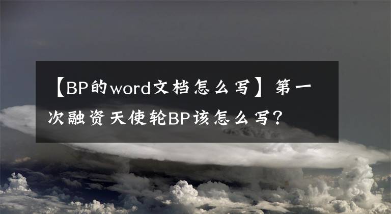 【BP的word文檔怎么寫】第一次融資天使輪BP該怎么寫？