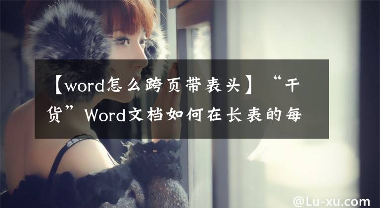 【word怎么跨頁(yè)帶表頭】“干貨”Word文檔如何在長(zhǎng)表的每頁(yè)上添加標(biāo)題