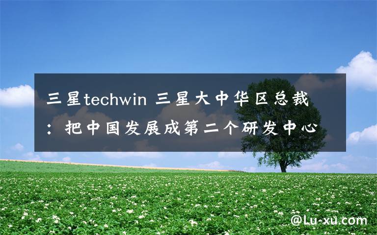 三星techwin 三星大中華區(qū)總裁：把中國(guó)發(fā)展成第二個(gè)研發(fā)中心