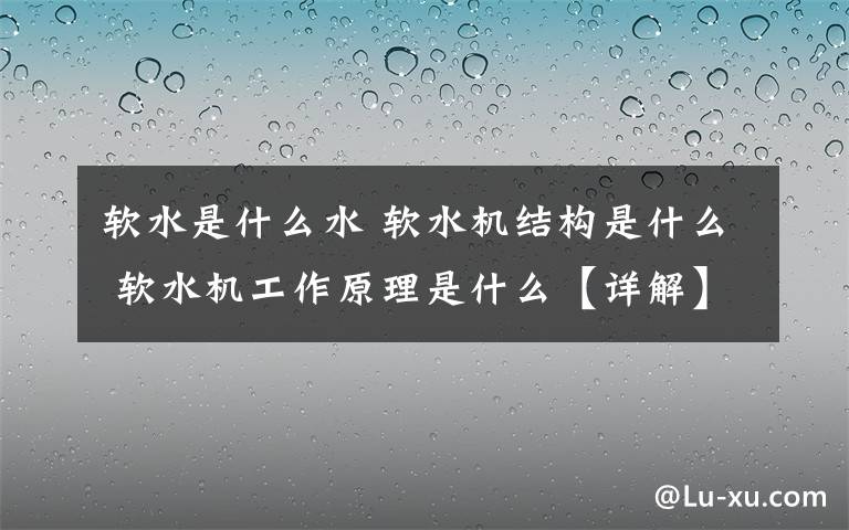 軟水是什么水 軟水機(jī)結(jié)構(gòu)是什么 軟水機(jī)工作原理是什么【詳解】