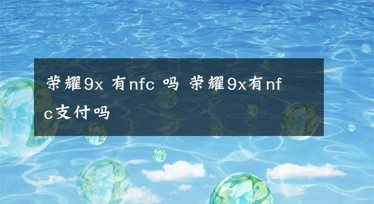 榮耀9x 有nfc 嗎 榮耀9x有nfc支付嗎