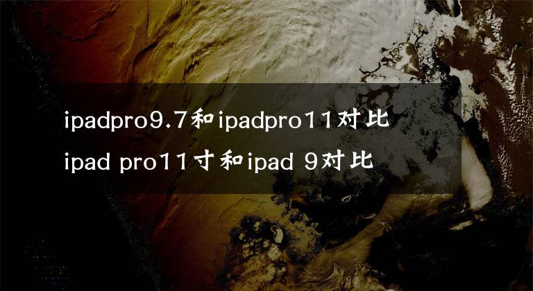 ipadpro9.7和ipadpro11對(duì)比 ipad pro11寸和ipad 9對(duì)比