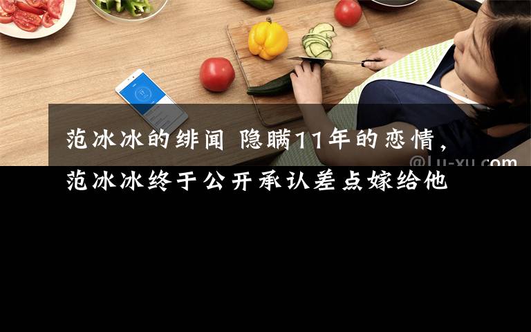 范冰冰的緋聞 隱瞞11年的戀情，范冰冰終于公開承認差點嫁給他，如今生活成這樣！