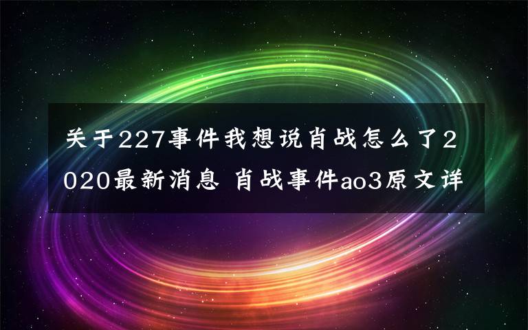 關(guān)于227事件我想說肖戰(zhàn)怎么了2020最新消息 肖戰(zhàn)事件ao3原文詳細經(jīng)過 肖戰(zhàn)227事件