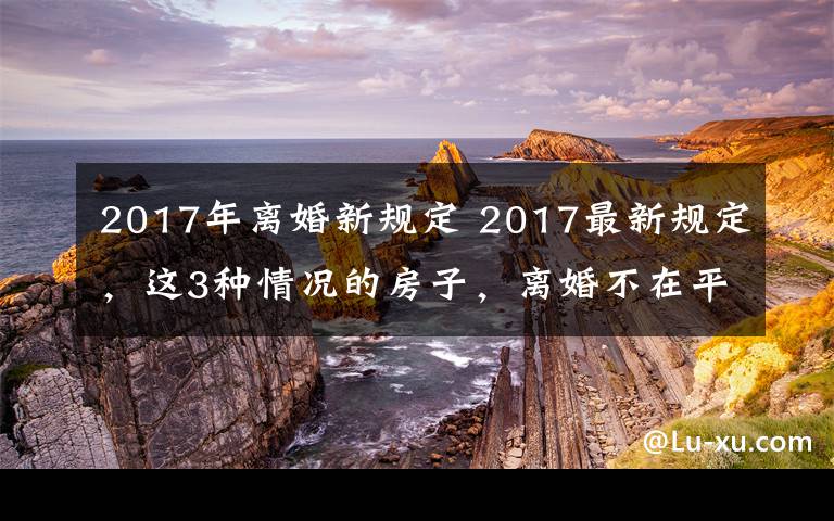 2017年離婚新規(guī)定 2017最新規(guī)定，這3種情況的房子，離婚不在平分！