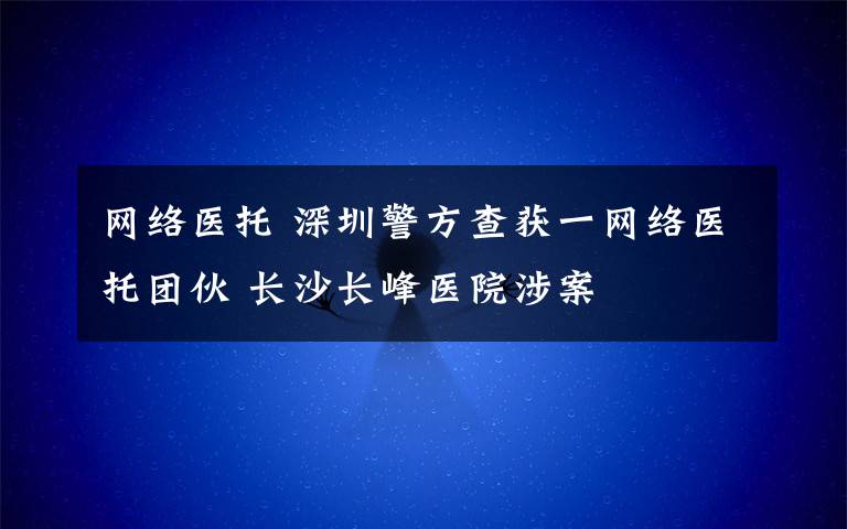 網(wǎng)絡(luò)醫(yī)托 深圳警方查獲一網(wǎng)絡(luò)醫(yī)托團(tuán)伙 長(zhǎng)沙長(zhǎng)峰醫(yī)院涉案