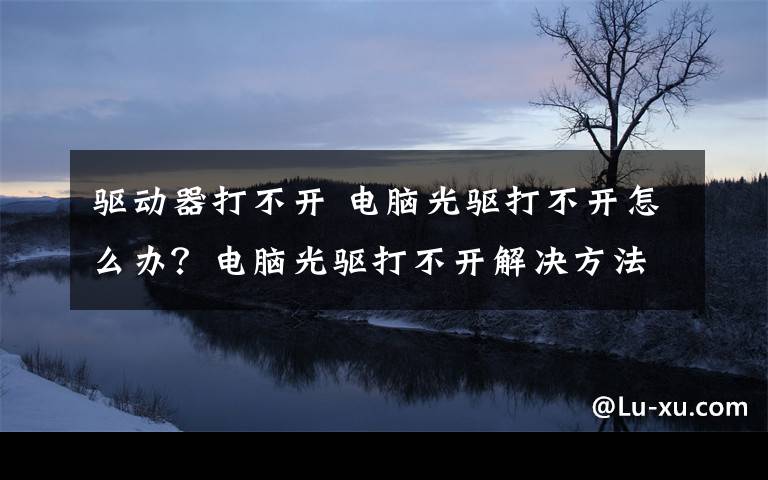 驅(qū)動(dòng)器打不開(kāi) 電腦光驅(qū)打不開(kāi)怎么辦？電腦光驅(qū)打不開(kāi)解決方法【詳解】