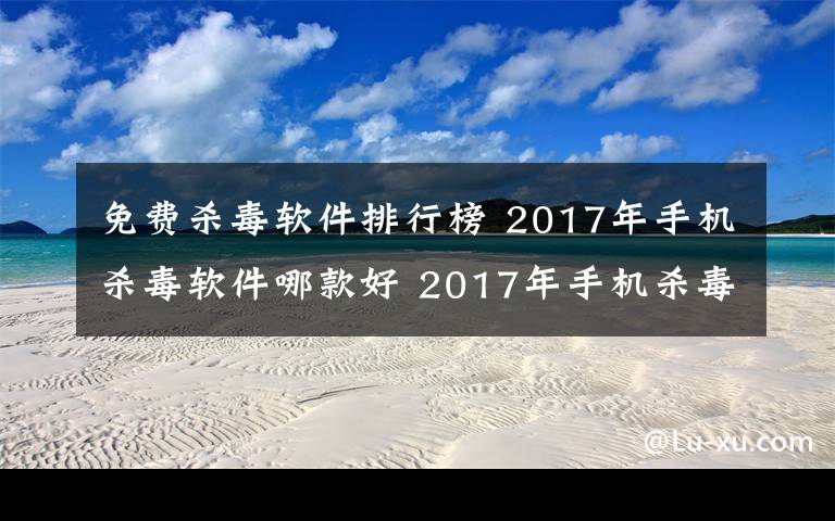 免費殺毒軟件排行榜 2017年手機殺毒軟件哪款好 2017年手機殺毒軟件排行榜