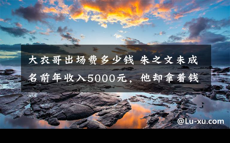 大衣哥出場(chǎng)費(fèi)多少錢 朱之文未成名前年收入5000元，他卻拿著錢做了這件事