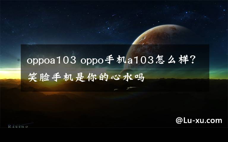 oppoa103 oppo手機(jī)a103怎么樣？笑臉手機(jī)是你的心水嗎