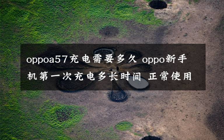 oppoa57充電需要多久 oppo新手機(jī)第一次充電多長(zhǎng)時(shí)間 正常使用中應(yīng)該何時(shí)充電【圖文】