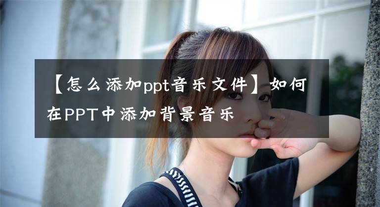 【怎么添加ppt音樂文件】如何在PPT中添加背景音樂