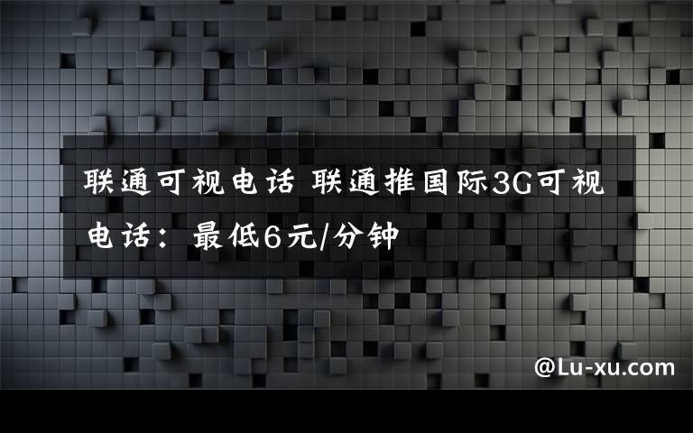 聯(lián)通可視電話(huà) 聯(lián)通推國(guó)際3G可視電話(huà)：最低6元/分鐘