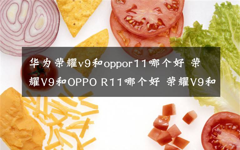 華為榮耀v9和oppor11哪個(gè)好 榮耀V9和OPPO R11哪個(gè)好 榮耀V9和OPPO R11區(qū)別分析【圖解】