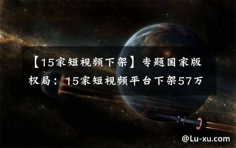 【15家短視頻下架】專題國家版權(quán)局：15家短視頻平臺(tái)下架57萬部涉侵權(quán)盜版作品