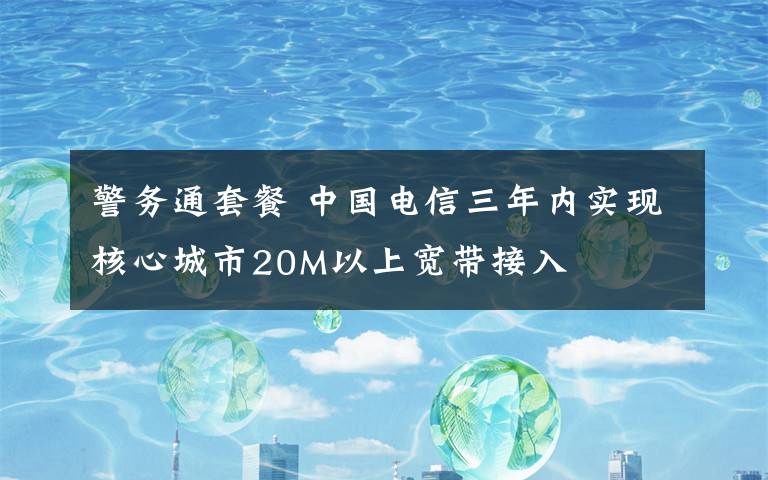 警務(wù)通套餐 中國電信三年內(nèi)實(shí)現(xiàn)核心城市20M以上寬帶接入