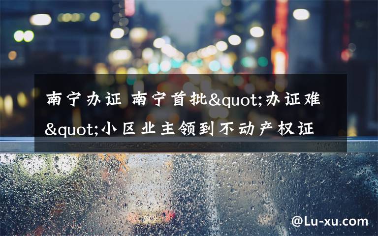 南寧辦證 南寧首批"辦證難"小區(qū)業(yè)主領(lǐng)到不動(dòng)產(chǎn)權(quán)證書