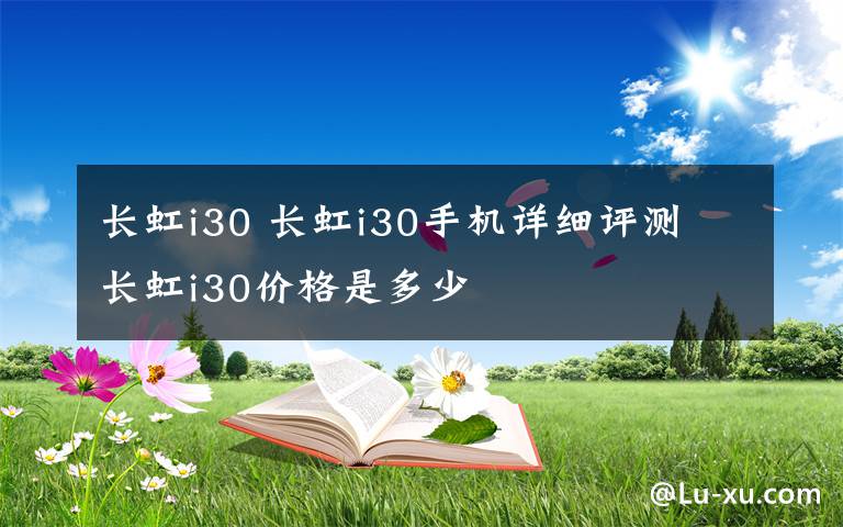 長虹i30 長虹i30手機(jī)詳細(xì)評(píng)測 長虹i30價(jià)格是多少