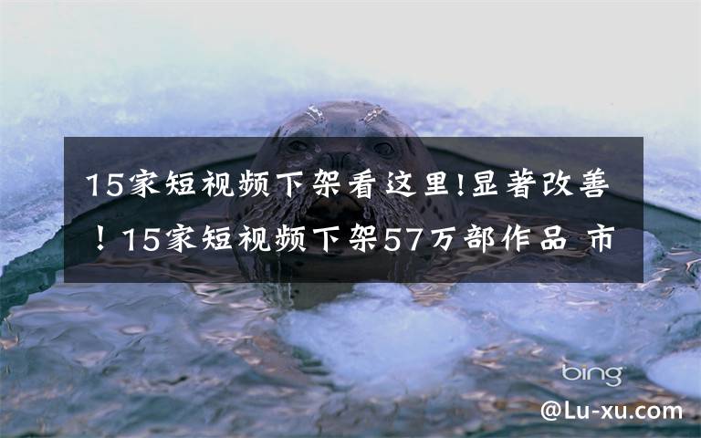 15家短視頻下架看這里!顯著改善！15家短視頻下架57萬部作品 市場(chǎng)規(guī)模今年或破百億元