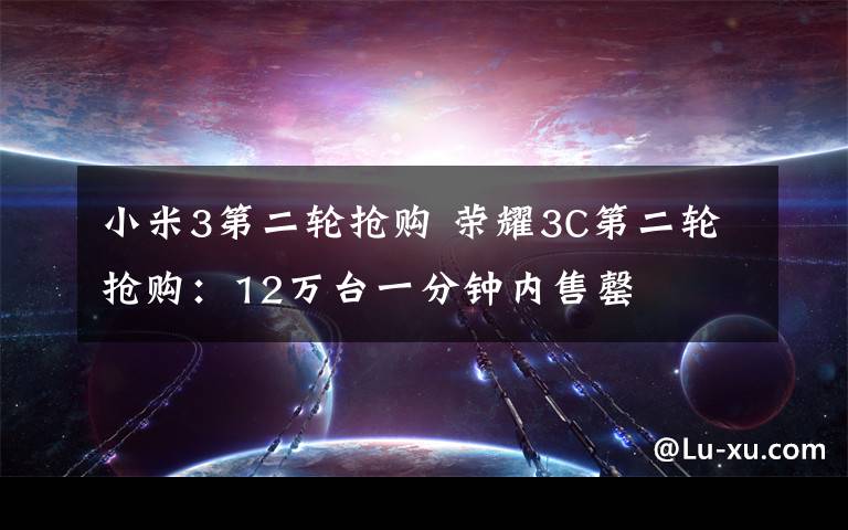 小米3第二輪搶購 榮耀3C第二輪搶購：12萬臺一分鐘內(nèi)售罄