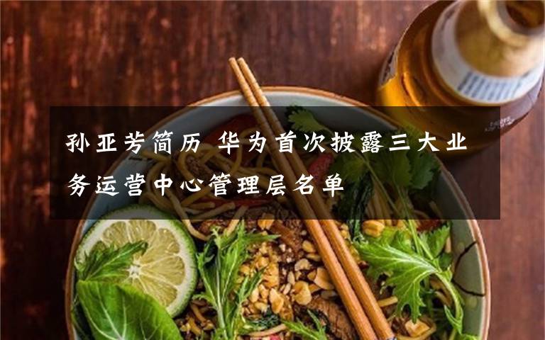 孫亞芳簡歷 華為首次披露三大業(yè)務運營中心管理層名單